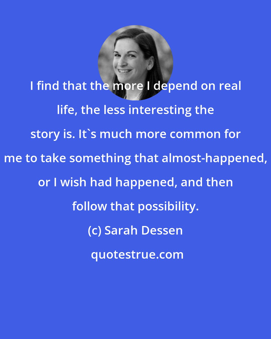 Sarah Dessen: I find that the more I depend on real life, the less interesting the story is. It's much more common for me to take something that almost-happened, or I wish had happened, and then follow that possibility.