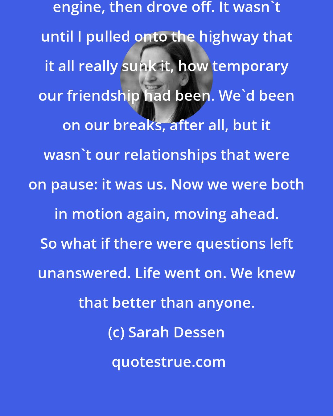 Sarah Dessen: I got back in my car, starting the engine, then drove off. It wasn't until I pulled onto the highway that it all really sunk it, how temporary our friendship had been. We'd been on our breaks, after all, but it wasn't our relationships that were on pause: it was us. Now we were both in motion again, moving ahead. So what if there were questions left unanswered. Life went on. We knew that better than anyone.