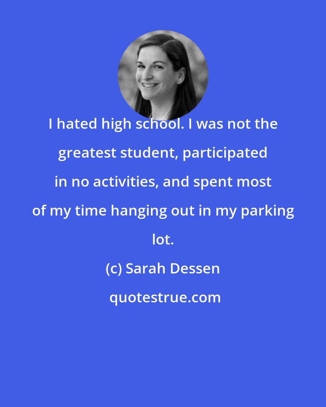 Sarah Dessen: I hated high school. I was not the greatest student, participated in no activities, and spent most of my time hanging out in my parking lot.