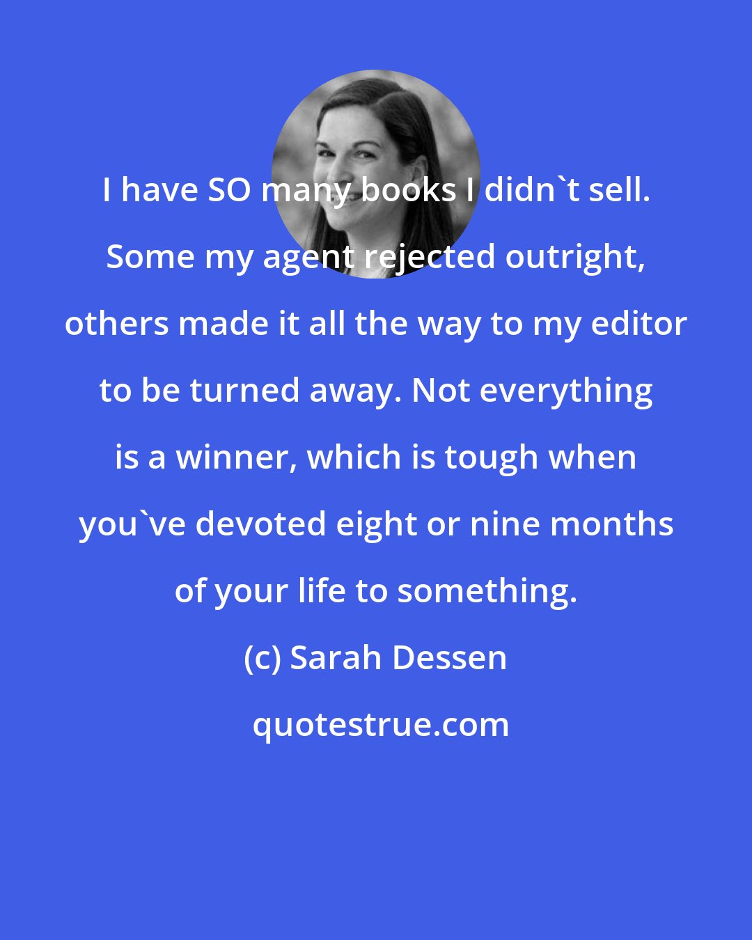 Sarah Dessen: I have SO many books I didn't sell. Some my agent rejected outright, others made it all the way to my editor to be turned away. Not everything is a winner, which is tough when you've devoted eight or nine months of your life to something.