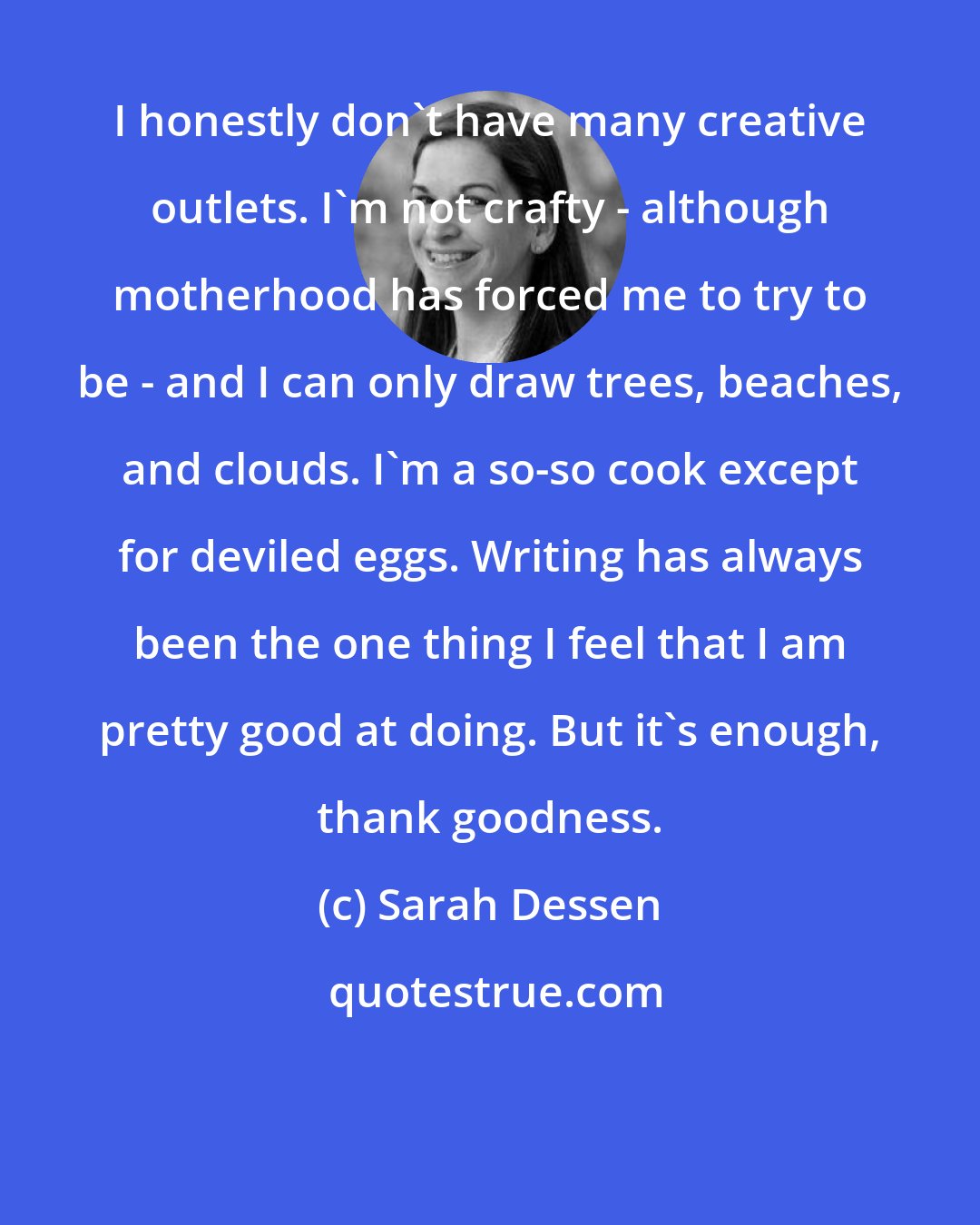 Sarah Dessen: I honestly don't have many creative outlets. I'm not crafty - although motherhood has forced me to try to be - and I can only draw trees, beaches, and clouds. I'm a so-so cook except for deviled eggs. Writing has always been the one thing I feel that I am pretty good at doing. But it's enough, thank goodness.