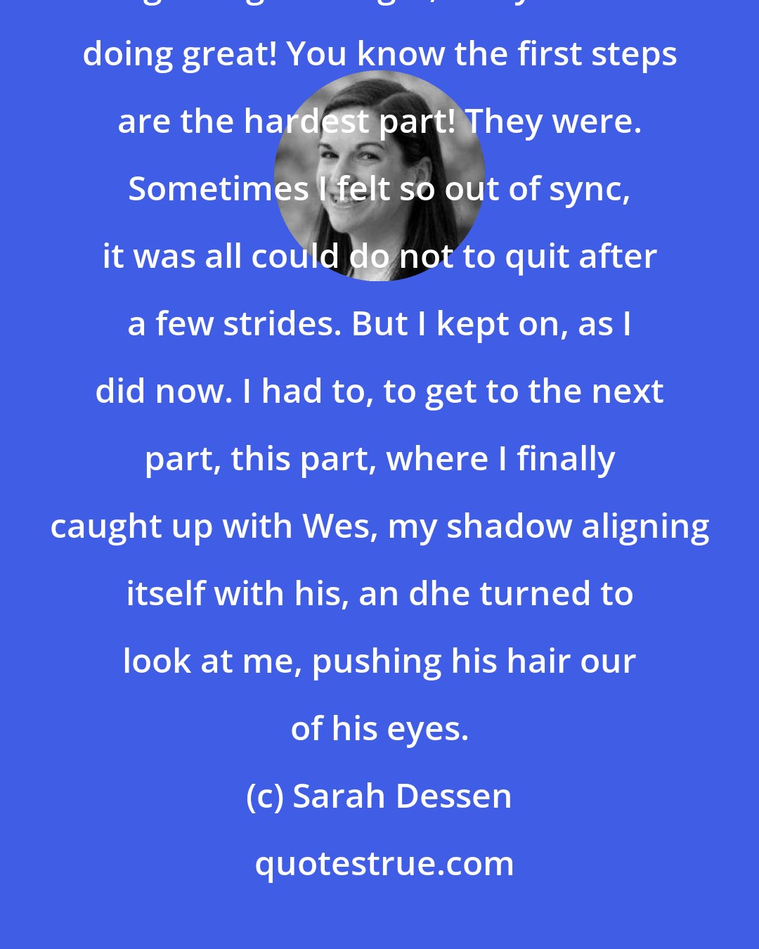 Sarah Dessen: I listened for the voice I knew so well, the one I always heard at the beginning. Good girl, Macy! You're doing great! You know the first steps are the hardest part! They were. Sometimes I felt so out of sync, it was all could do not to quit after a few strides. But I kept on, as I did now. I had to, to get to the next part, this part, where I finally caught up with Wes, my shadow aligning itself with his, an dhe turned to look at me, pushing his hair our of his eyes.