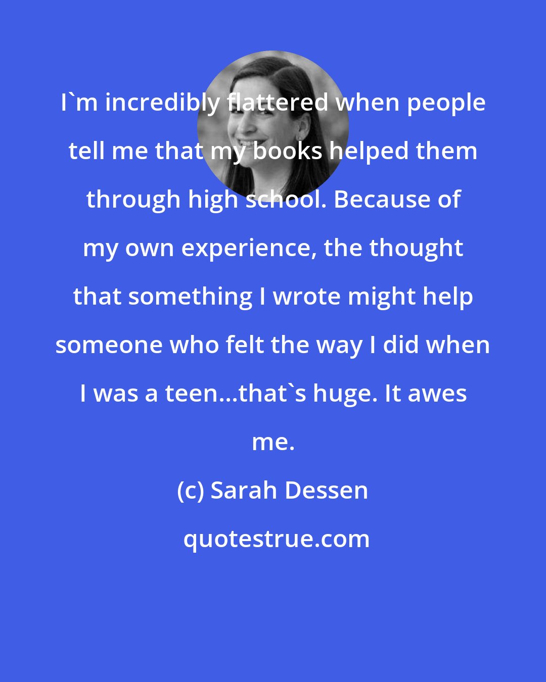 Sarah Dessen: I'm incredibly flattered when people tell me that my books helped them through high school. Because of my own experience, the thought that something I wrote might help someone who felt the way I did when I was a teen...that's huge. It awes me.