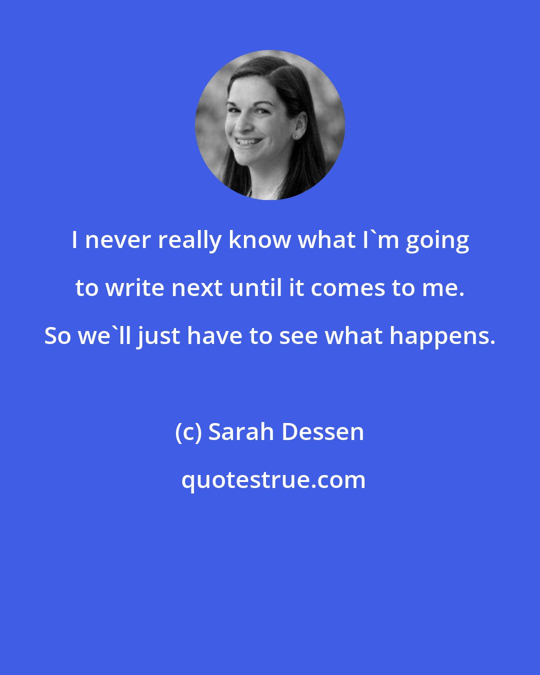 Sarah Dessen: I never really know what I'm going to write next until it comes to me. So we'll just have to see what happens.