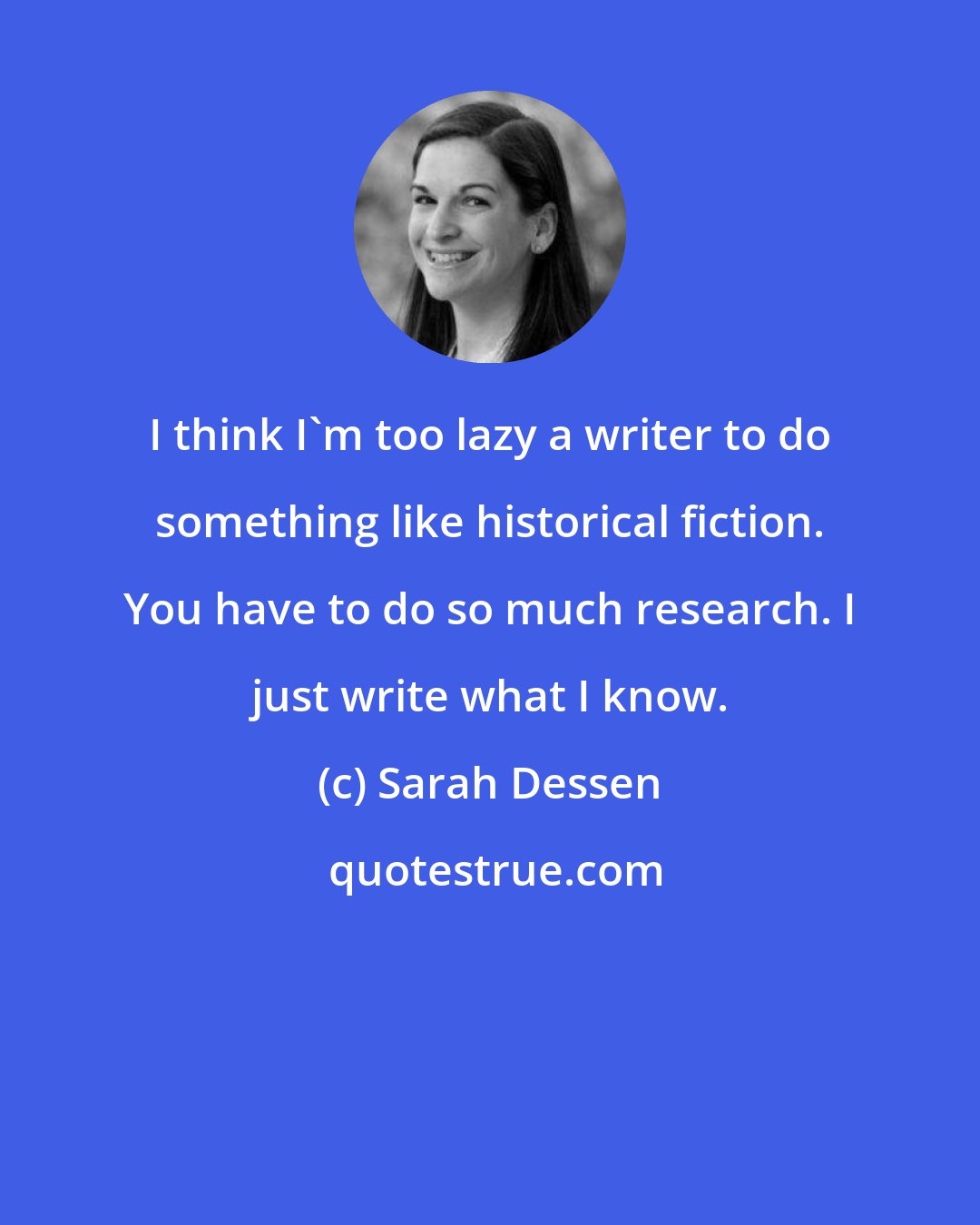 Sarah Dessen: I think I'm too lazy a writer to do something like historical fiction. You have to do so much research. I just write what I know.