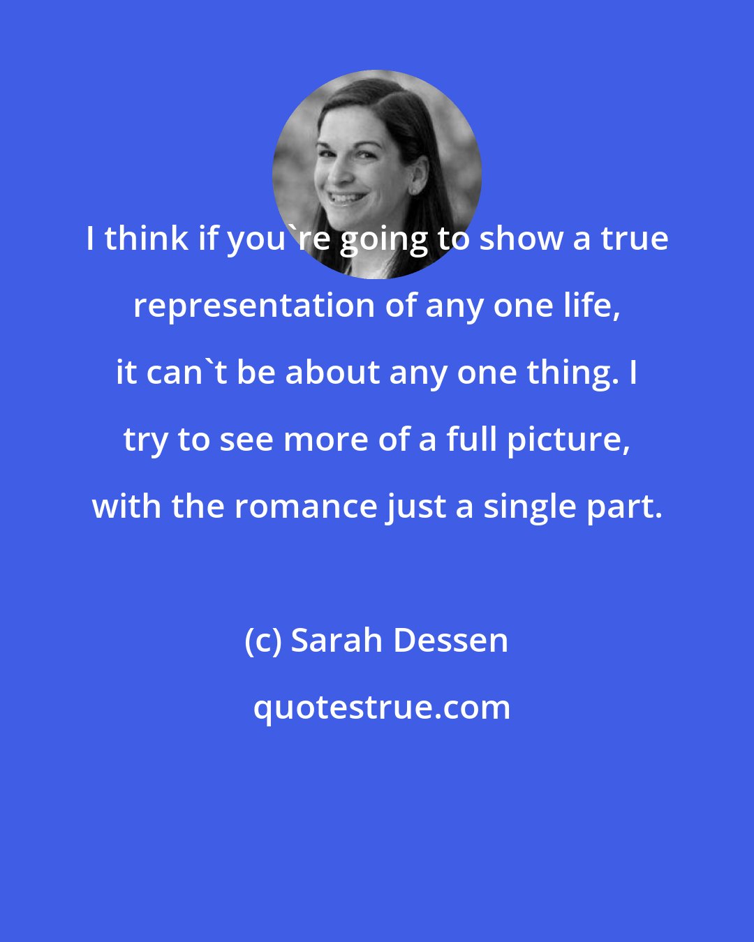 Sarah Dessen: I think if you're going to show a true representation of any one life, it can't be about any one thing. I try to see more of a full picture, with the romance just a single part.