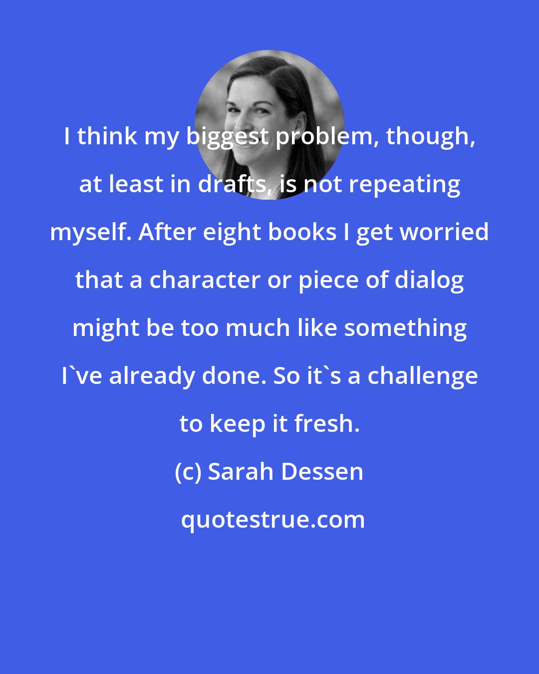 Sarah Dessen: I think my biggest problem, though, at least in drafts, is not repeating myself. After eight books I get worried that a character or piece of dialog might be too much like something I've already done. So it's a challenge to keep it fresh.