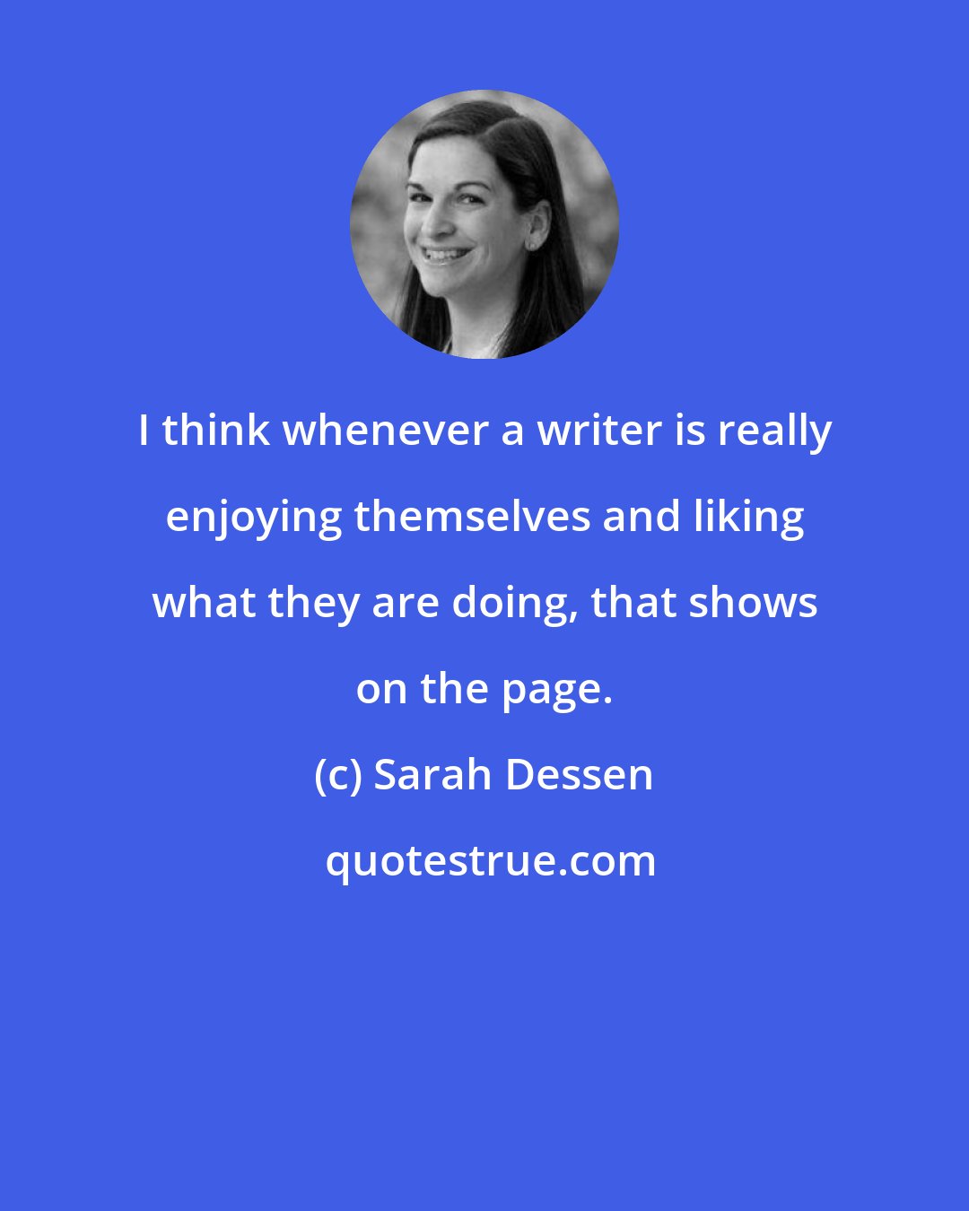 Sarah Dessen: I think whenever a writer is really enjoying themselves and liking what they are doing, that shows on the page.