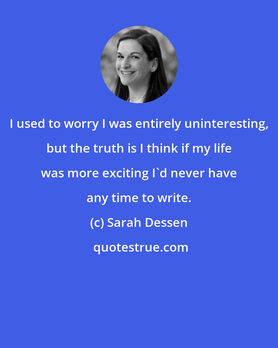 Sarah Dessen: I used to worry I was entirely uninteresting, but the truth is I think if my life was more exciting I'd never have any time to write.