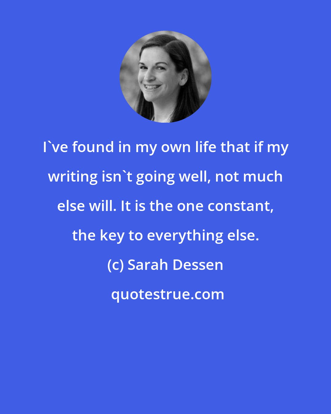 Sarah Dessen: I've found in my own life that if my writing isn't going well, not much else will. It is the one constant, the key to everything else.