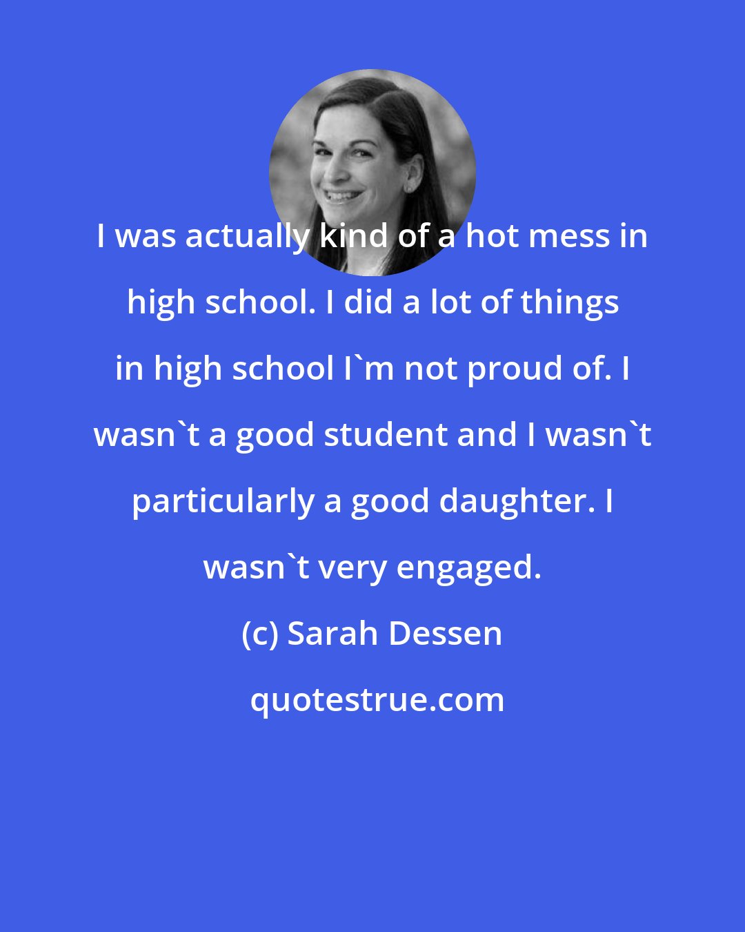 Sarah Dessen: I was actually kind of a hot mess in high school. I did a lot of things in high school I'm not proud of. I wasn't a good student and I wasn't particularly a good daughter. I wasn't very engaged.