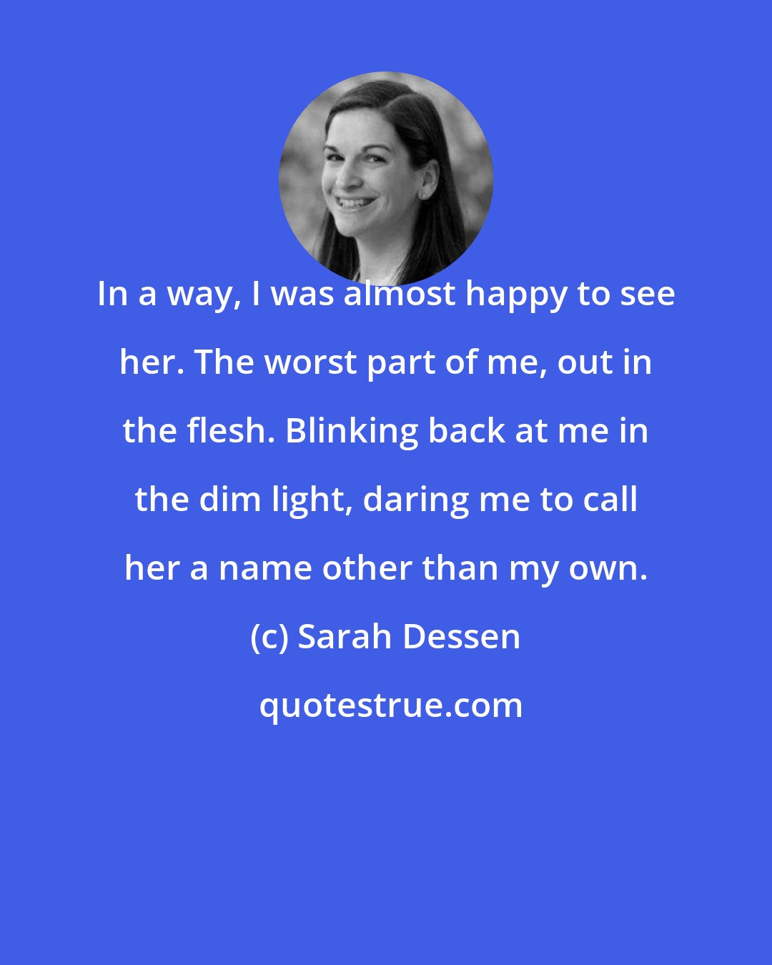 Sarah Dessen: In a way, I was almost happy to see her. The worst part of me, out in the flesh. Blinking back at me in the dim light, daring me to call her a name other than my own.