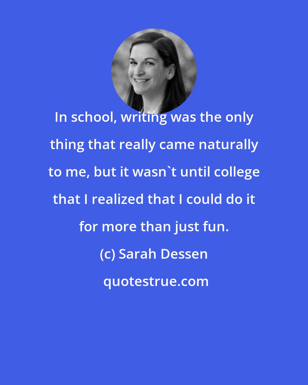 Sarah Dessen: In school, writing was the only thing that really came naturally to me, but it wasn't until college that I realized that I could do it for more than just fun.