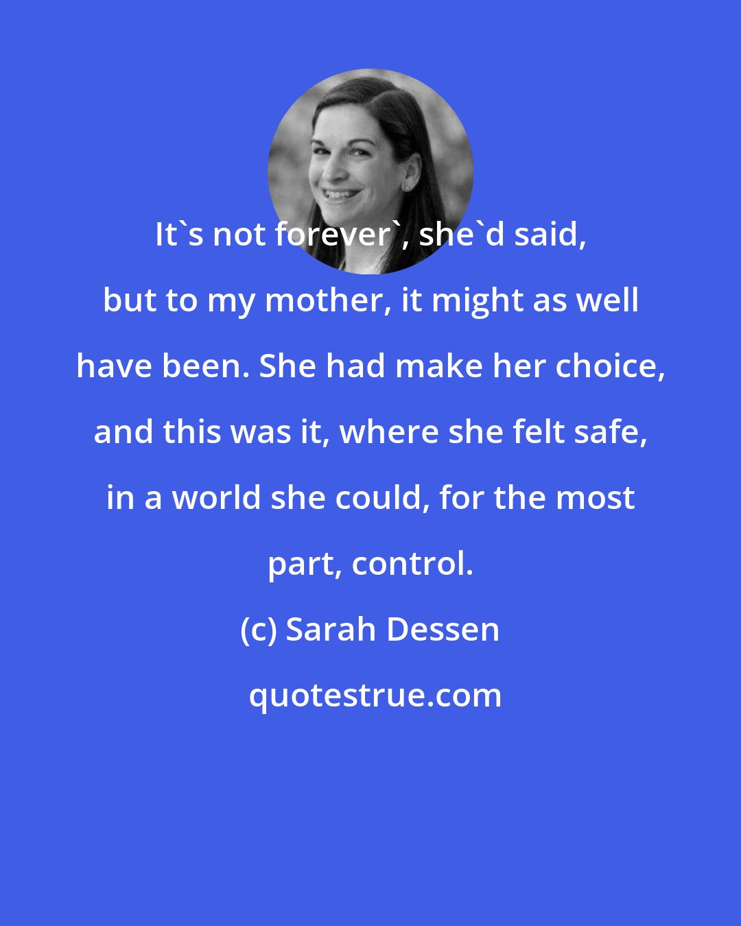 Sarah Dessen: It's not forever', she'd said, but to my mother, it might as well have been. She had make her choice, and this was it, where she felt safe, in a world she could, for the most part, control.