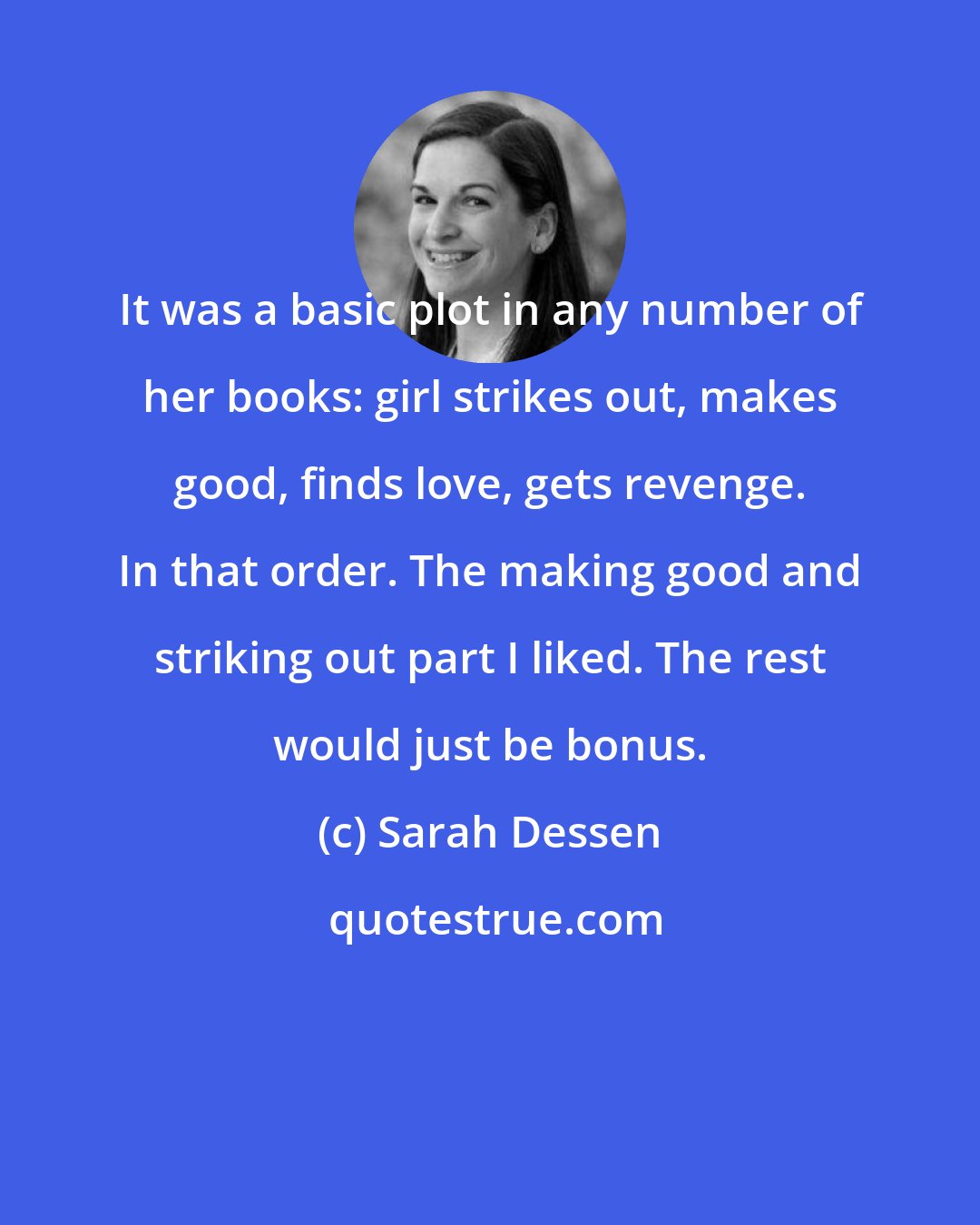 Sarah Dessen: It was a basic plot in any number of her books: girl strikes out, makes good, finds love, gets revenge. In that order. The making good and striking out part I liked. The rest would just be bonus.