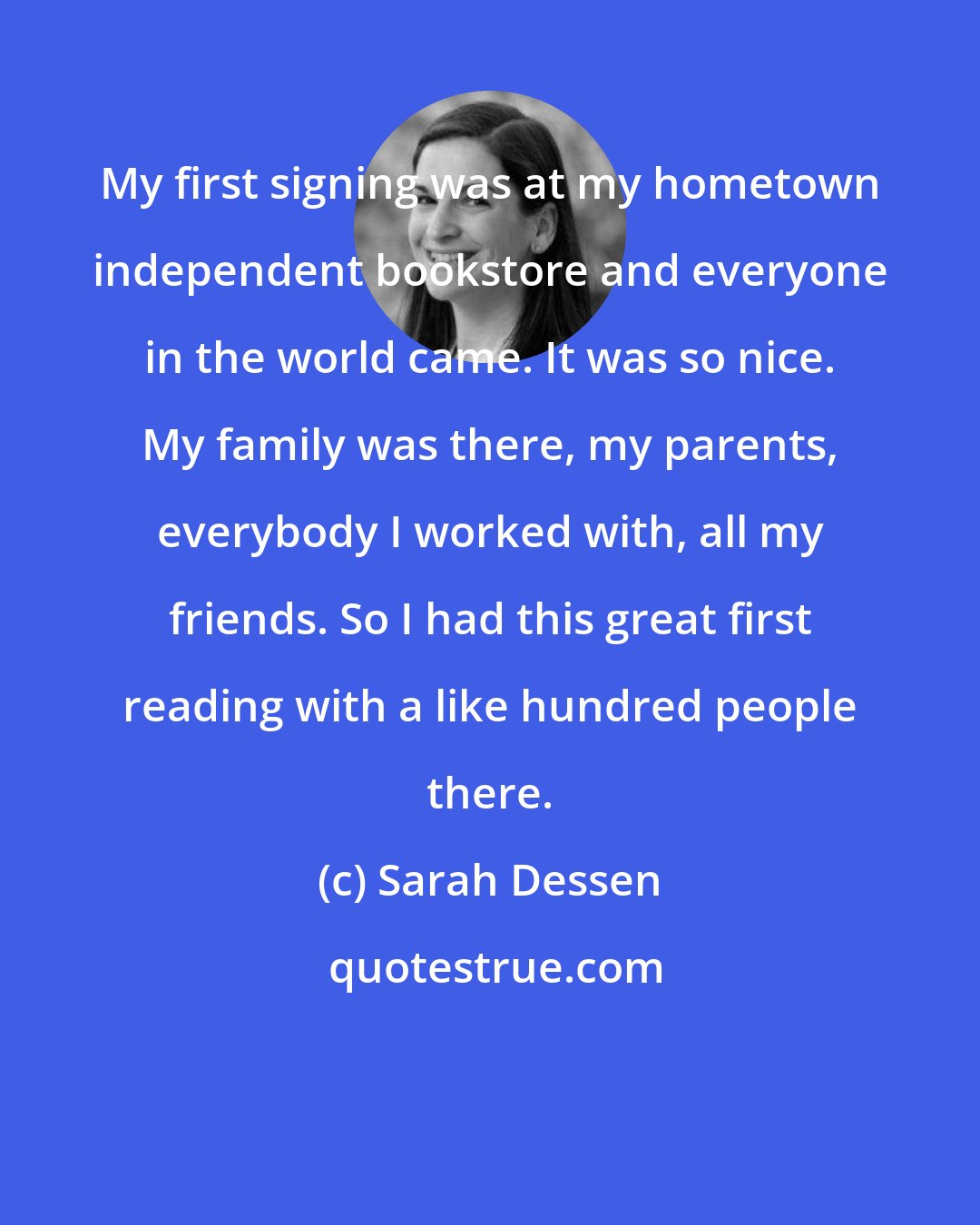 Sarah Dessen: My first signing was at my hometown independent bookstore and everyone in the world came. It was so nice. My family was there, my parents, everybody I worked with, all my friends. So I had this great first reading with a like hundred people there.