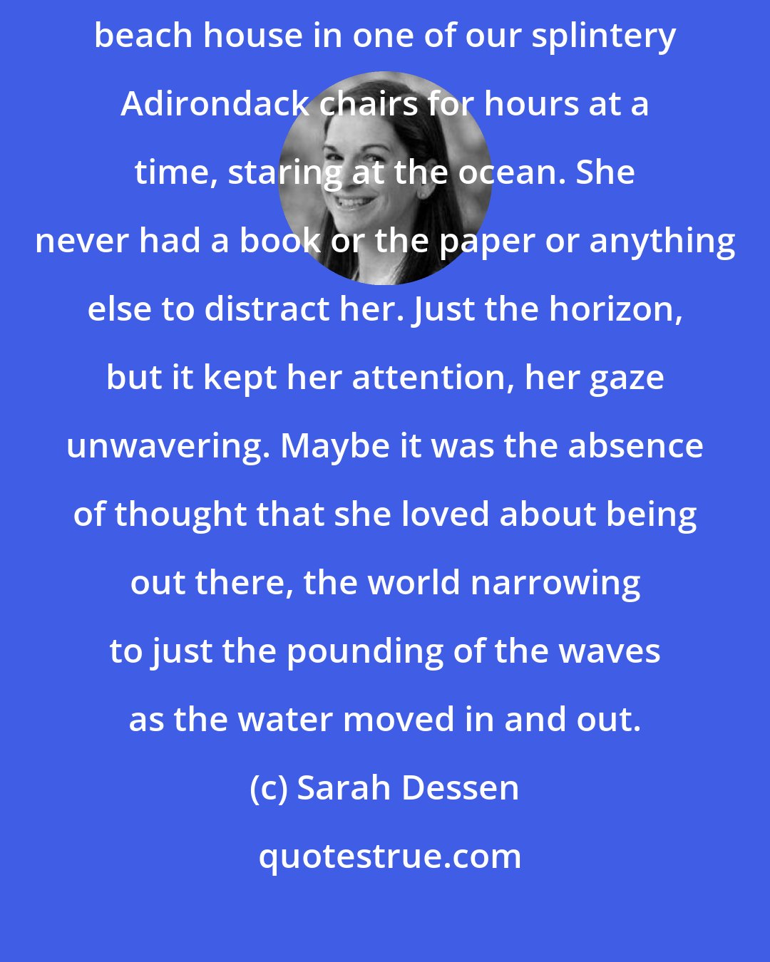 Sarah Dessen: Once, she'd been a pro at decompressing, loved to sit on the back deck of the beach house in one of our splintery Adirondack chairs for hours at a time, staring at the ocean. She never had a book or the paper or anything else to distract her. Just the horizon, but it kept her attention, her gaze unwavering. Maybe it was the absence of thought that she loved about being out there, the world narrowing to just the pounding of the waves as the water moved in and out.