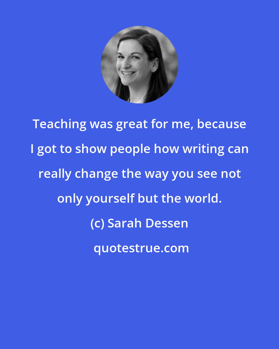 Sarah Dessen: Teaching was great for me, because I got to show people how writing can really change the way you see not only yourself but the world.