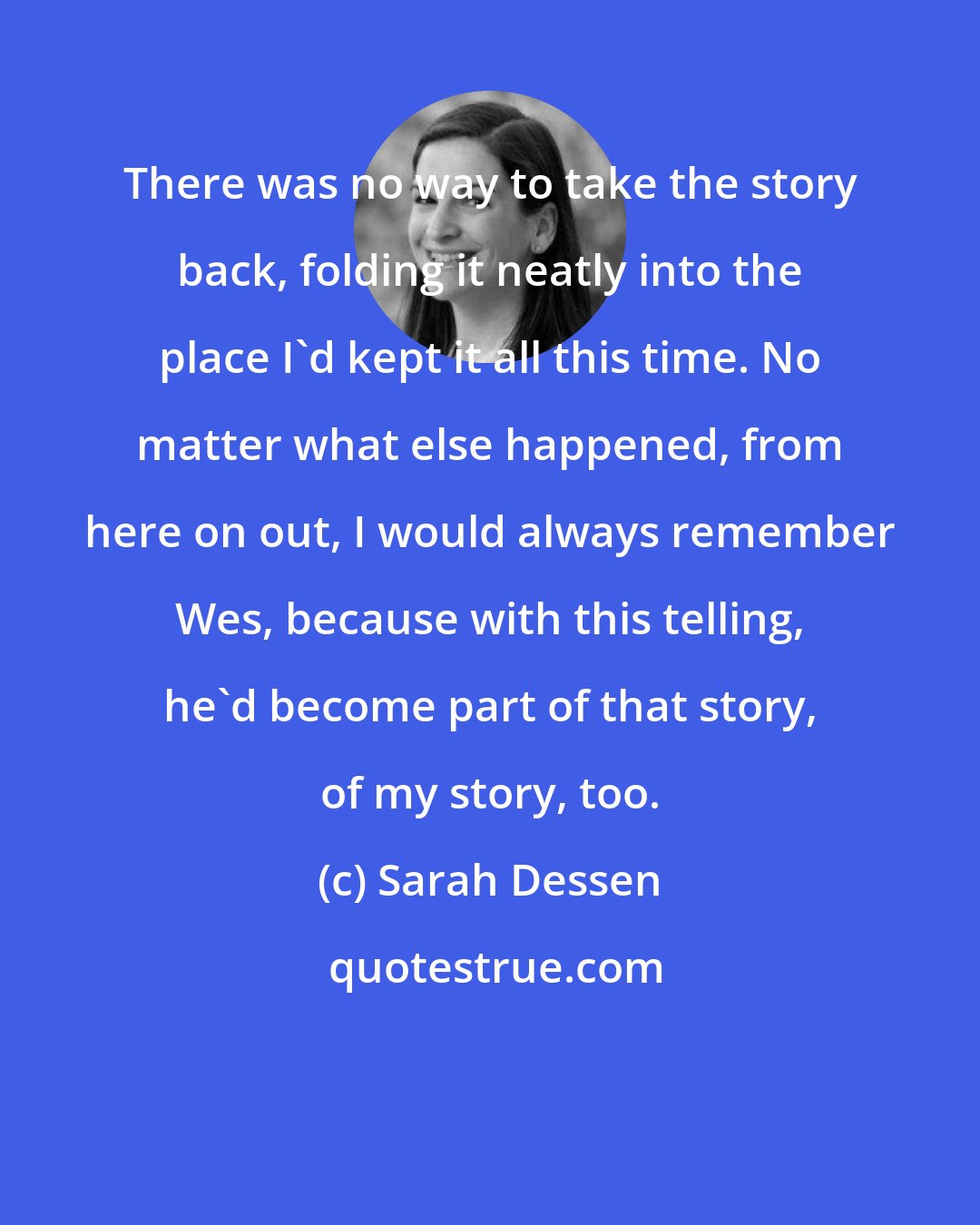 Sarah Dessen: There was no way to take the story back, folding it neatly into the place I'd kept it all this time. No matter what else happened, from here on out, I would always remember Wes, because with this telling, he'd become part of that story, of my story, too.