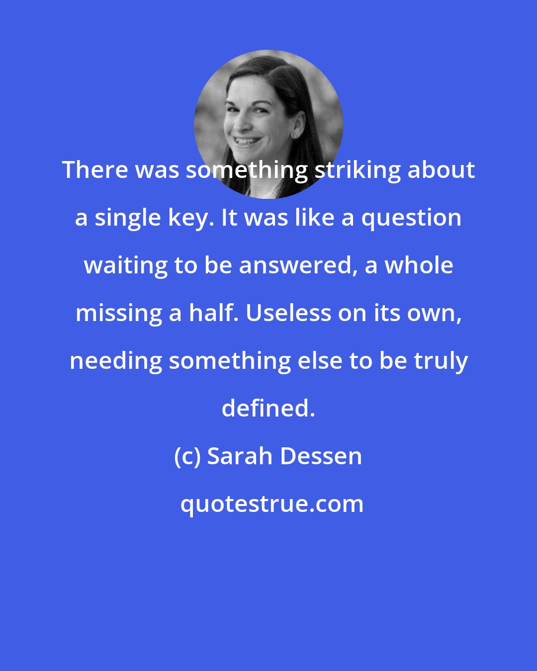 Sarah Dessen: There was something striking about a single key. It was like a question waiting to be answered, a whole missing a half. Useless on its own, needing something else to be truly defined.