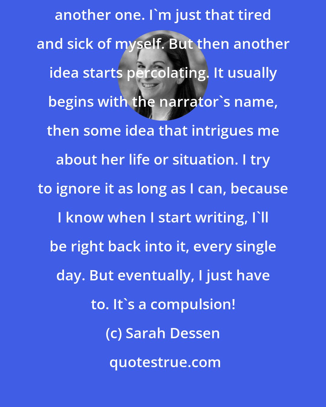 Sarah Dessen: Usually when I finish the draft of a book, I'm sure I'll never write another one. I'm just that tired and sick of myself. But then another idea starts percolating. It usually begins with the narrator's name, then some idea that intrigues me about her life or situation. I try to ignore it as long as I can, because I know when I start writing, I'll be right back into it, every single day. But eventually, I just have to. It's a compulsion!