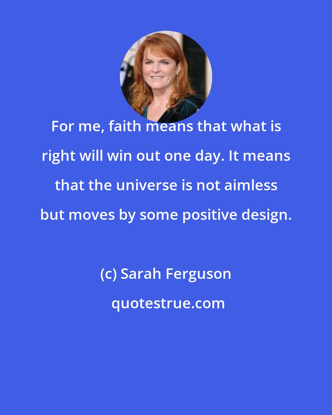 Sarah Ferguson: For me, faith means that what is right will win out one day. It means that the universe is not aimless but moves by some positive design.