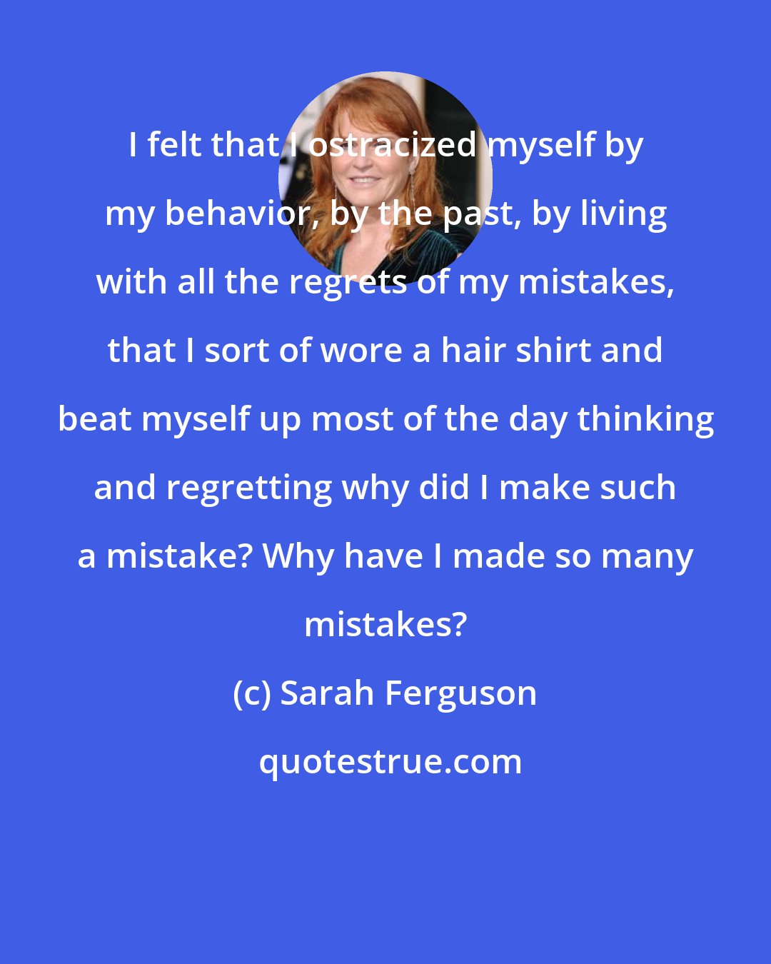 Sarah Ferguson: I felt that I ostracized myself by my behavior, by the past, by living with all the regrets of my mistakes, that I sort of wore a hair shirt and beat myself up most of the day thinking and regretting why did I make such a mistake? Why have I made so many mistakes?