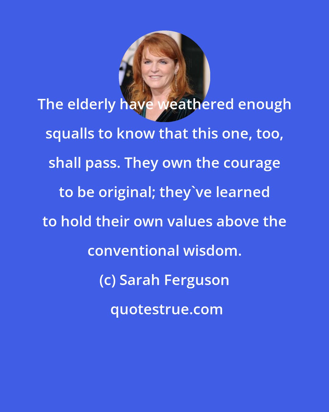 Sarah Ferguson: The elderly have weathered enough squalls to know that this one, too, shall pass. They own the courage to be original; they've learned to hold their own values above the conventional wisdom.
