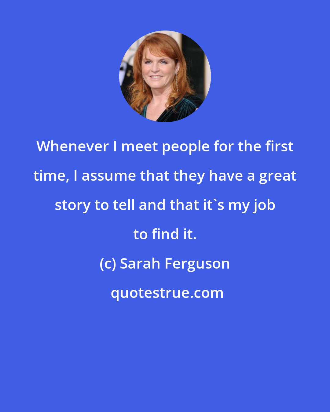 Sarah Ferguson: Whenever I meet people for the first time, I assume that they have a great story to tell and that it's my job to find it.