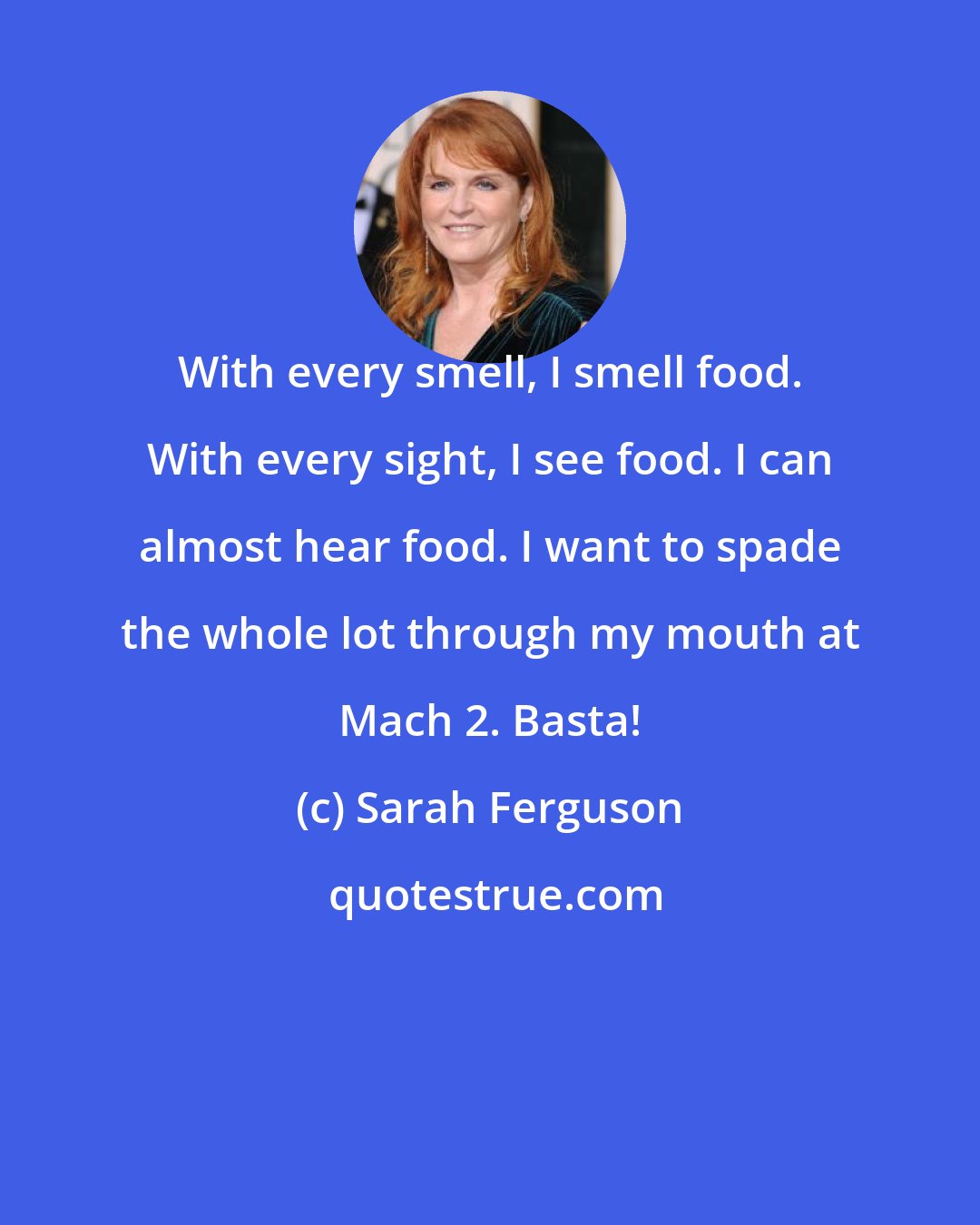 Sarah Ferguson: With every smell, I smell food. With every sight, I see food. I can almost hear food. I want to spade the whole lot through my mouth at Mach 2. Basta!