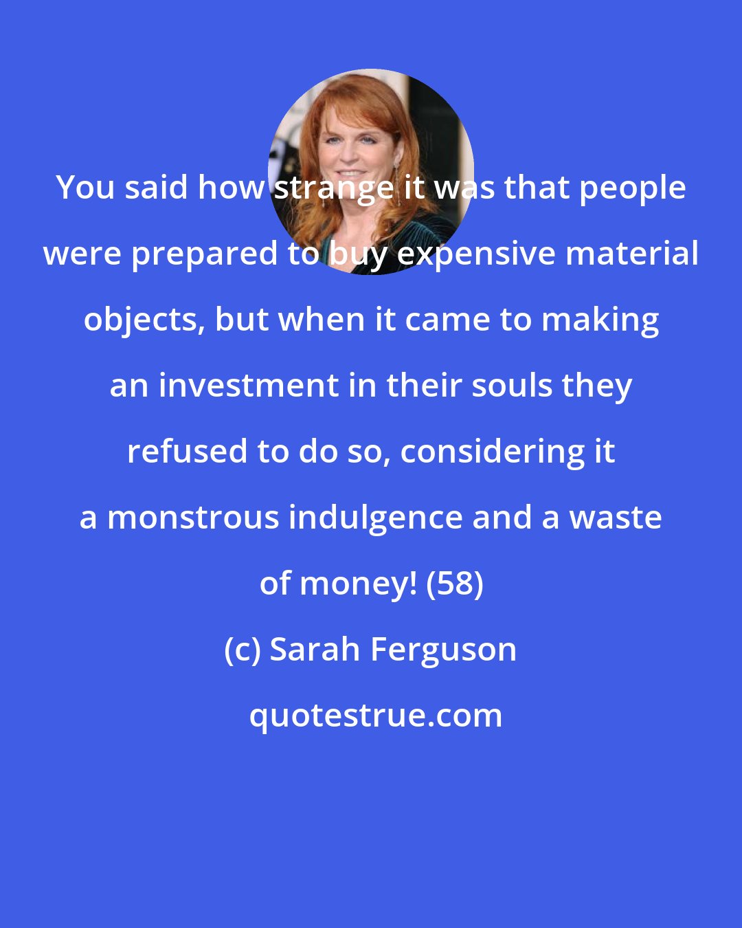 Sarah Ferguson: You said how strange it was that people were prepared to buy expensive material objects, but when it came to making an investment in their souls they refused to do so, considering it a monstrous indulgence and a waste of money! (58)