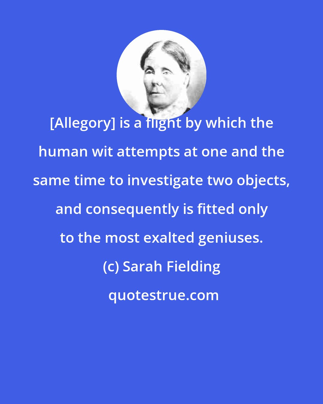 Sarah Fielding: [Allegory] is a flight by which the human wit attempts at one and the same time to investigate two objects, and consequently is fitted only to the most exalted geniuses.