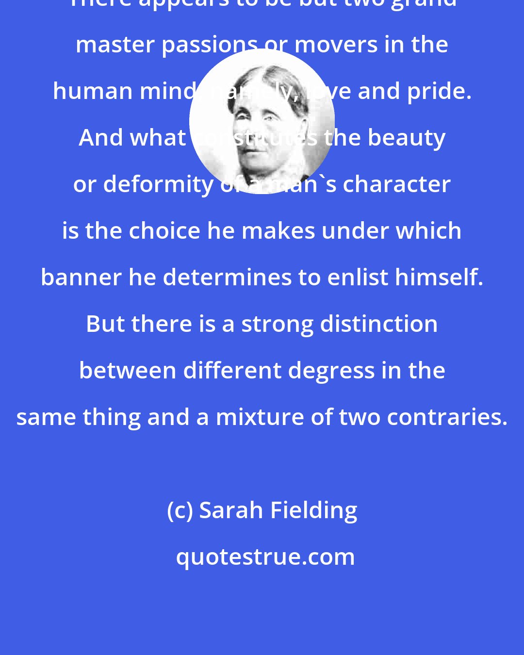 Sarah Fielding: There appears to be but two grand master passions or movers in the human mind, namely, love and pride. And what constitutes the beauty or deformity of a man's character is the choice he makes under which banner he determines to enlist himself. But there is a strong distinction between different degress in the same thing and a mixture of two contraries.