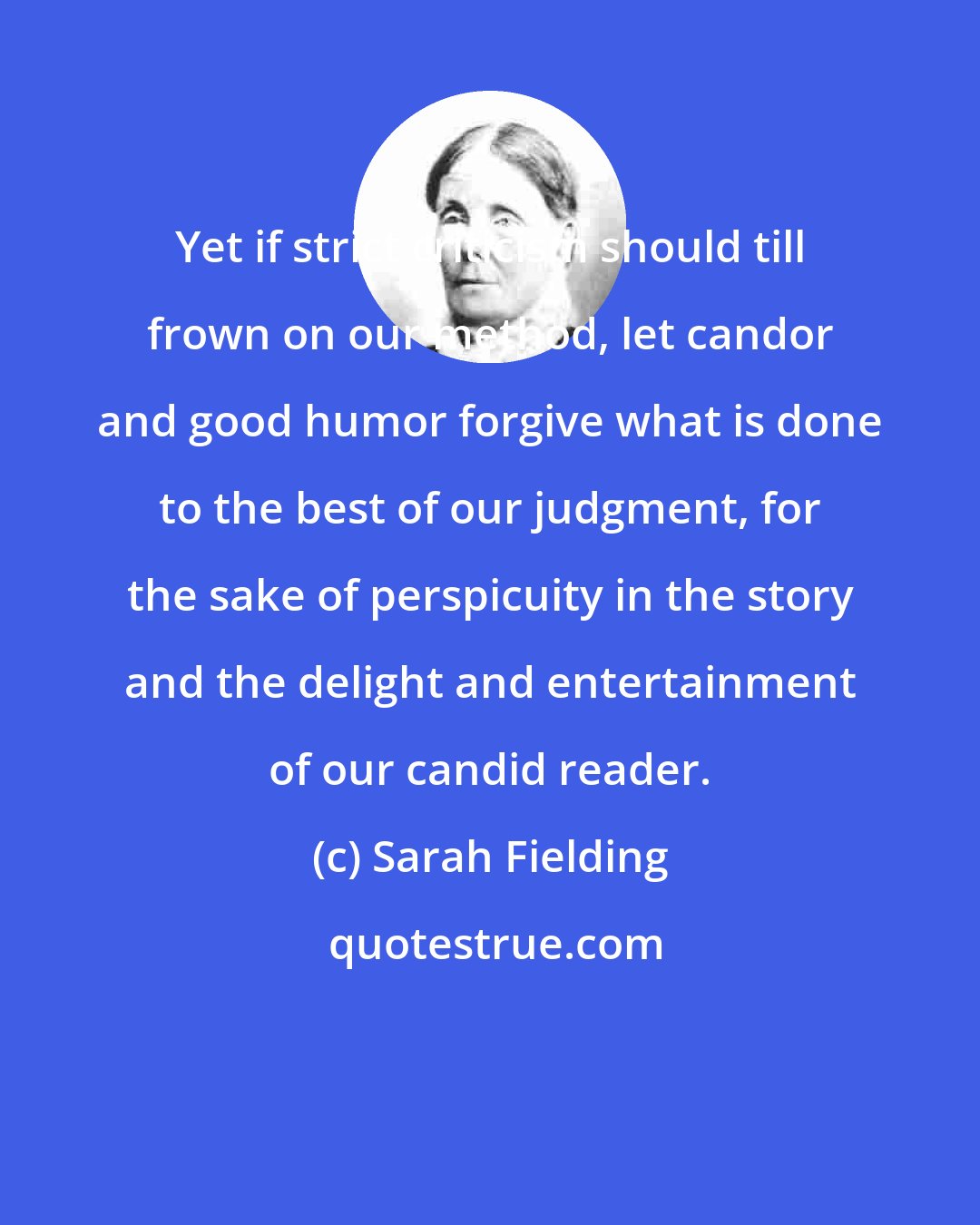Sarah Fielding: Yet if strict criticism should till frown on our method, let candor and good humor forgive what is done to the best of our judgment, for the sake of perspicuity in the story and the delight and entertainment of our candid reader.