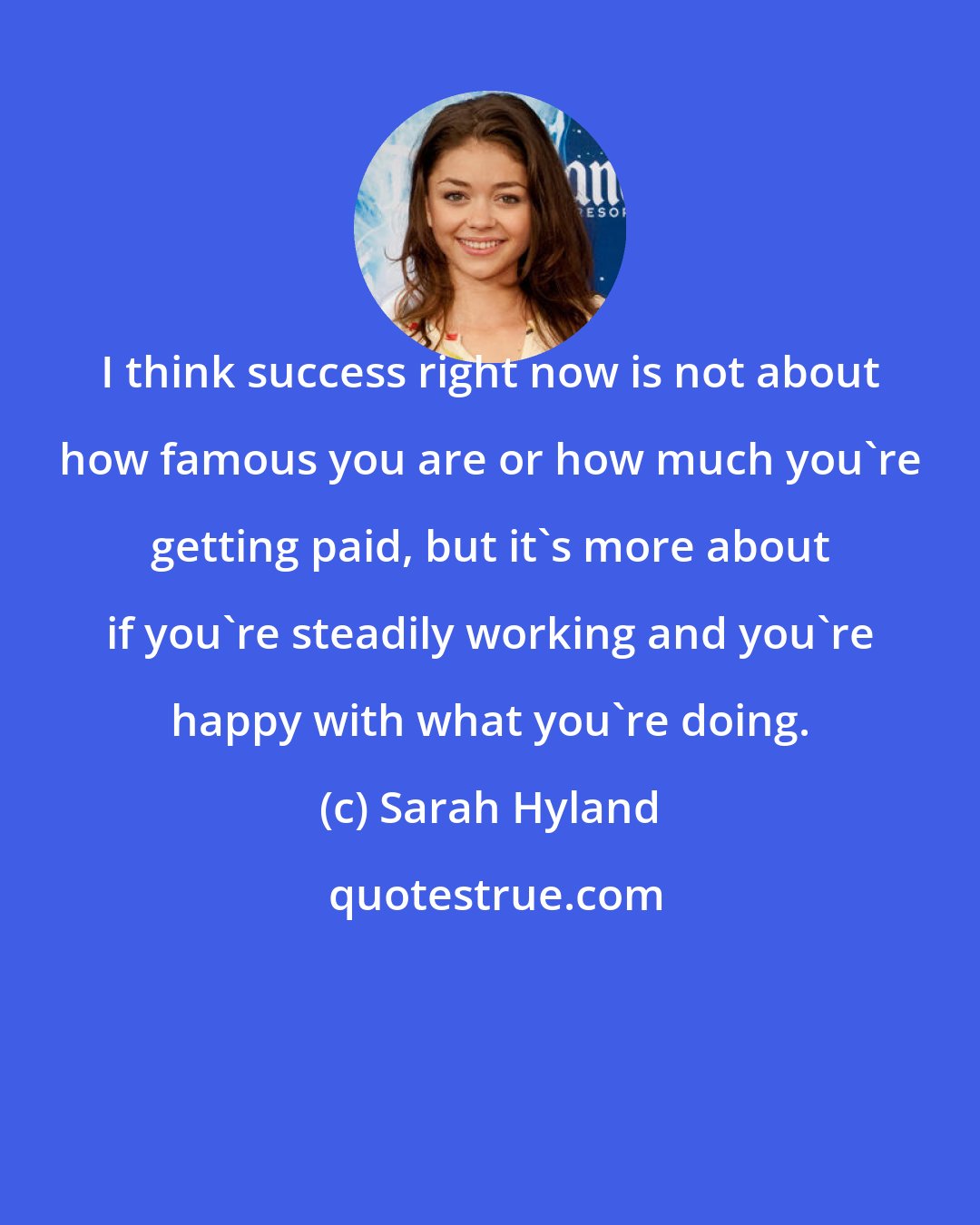 Sarah Hyland: I think success right now is not about how famous you are or how much you're getting paid, but it's more about if you're steadily working and you're happy with what you're doing.