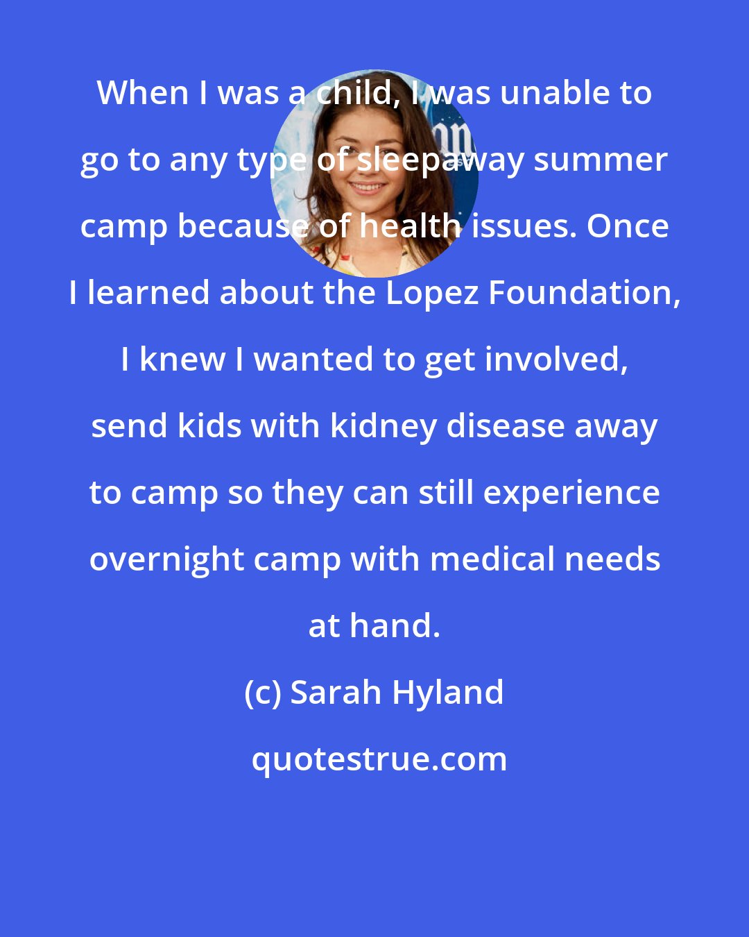 Sarah Hyland: When I was a child, I was unable to go to any type of sleepaway summer camp because of health issues. Once I learned about the Lopez Foundation, I knew I wanted to get involved, send kids with kidney disease away to camp so they can still experience overnight camp with medical needs at hand.