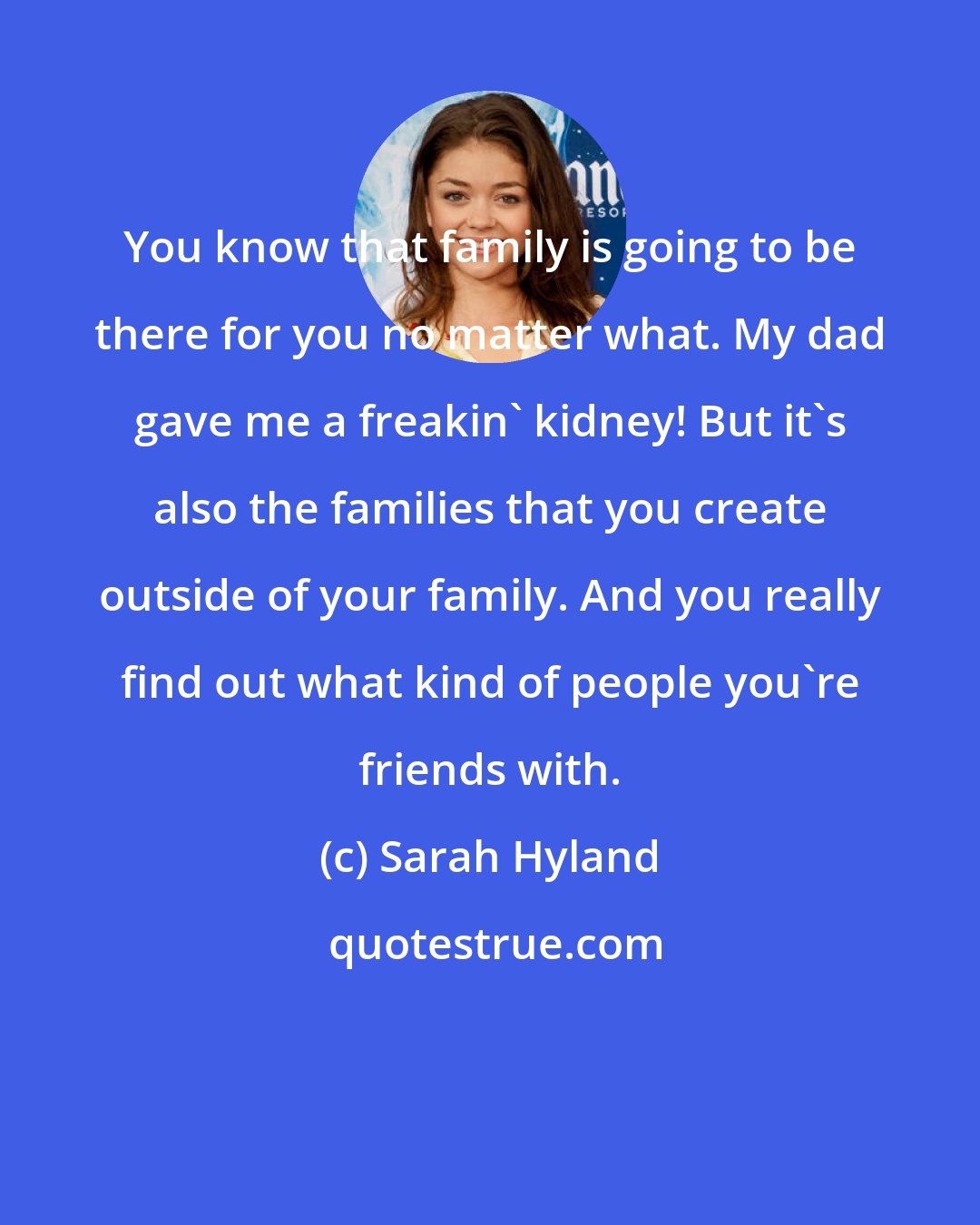Sarah Hyland: You know that family is going to be there for you no matter what. My dad gave me a freakin' kidney! But it's also the families that you create outside of your family. And you really find out what kind of people you're friends with.