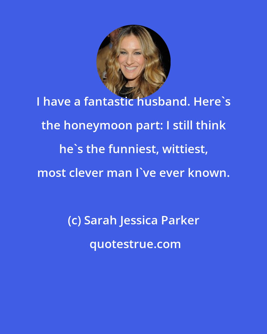 Sarah Jessica Parker: I have a fantastic husband. Here's the honeymoon part: I still think he's the funniest, wittiest, most clever man I've ever known.