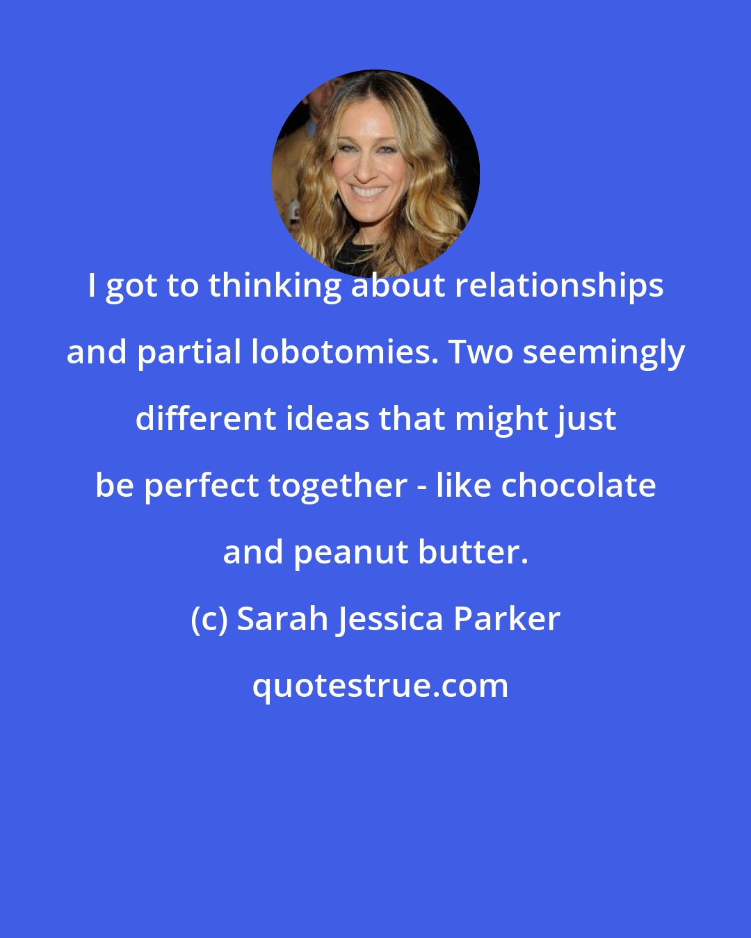 Sarah Jessica Parker: I got to thinking about relationships and partial lobotomies. Two seemingly different ideas that might just be perfect together - like chocolate and peanut butter.
