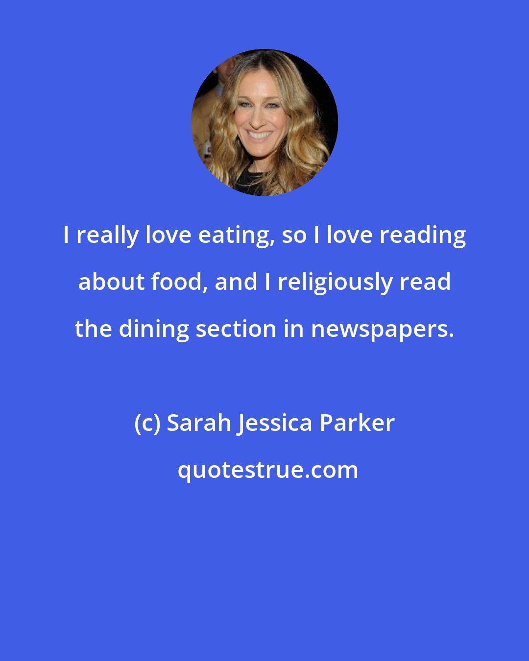 Sarah Jessica Parker: I really love eating, so I love reading about food, and I religiously read the dining section in newspapers.