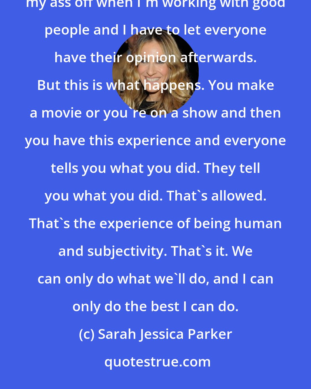 Sarah Jessica Parker: I think it's incumbent upon me to try to be smart and make good choices and work with good people and work my ass off when I'm working with good people and I have to let everyone have their opinion afterwards. But this is what happens. You make a movie or you're on a show and then you have this experience and everyone tells you what you did. They tell you what you did. That's allowed. That's the experience of being human and subjectivity. That's it. We can only do what we'll do, and I can only do the best I can do.