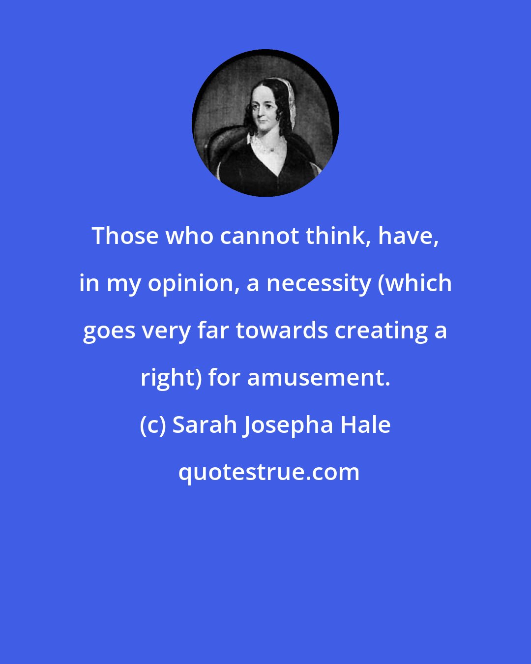 Sarah Josepha Hale: Those who cannot think, have, in my opinion, a necessity (which goes very far towards creating a right) for amusement.