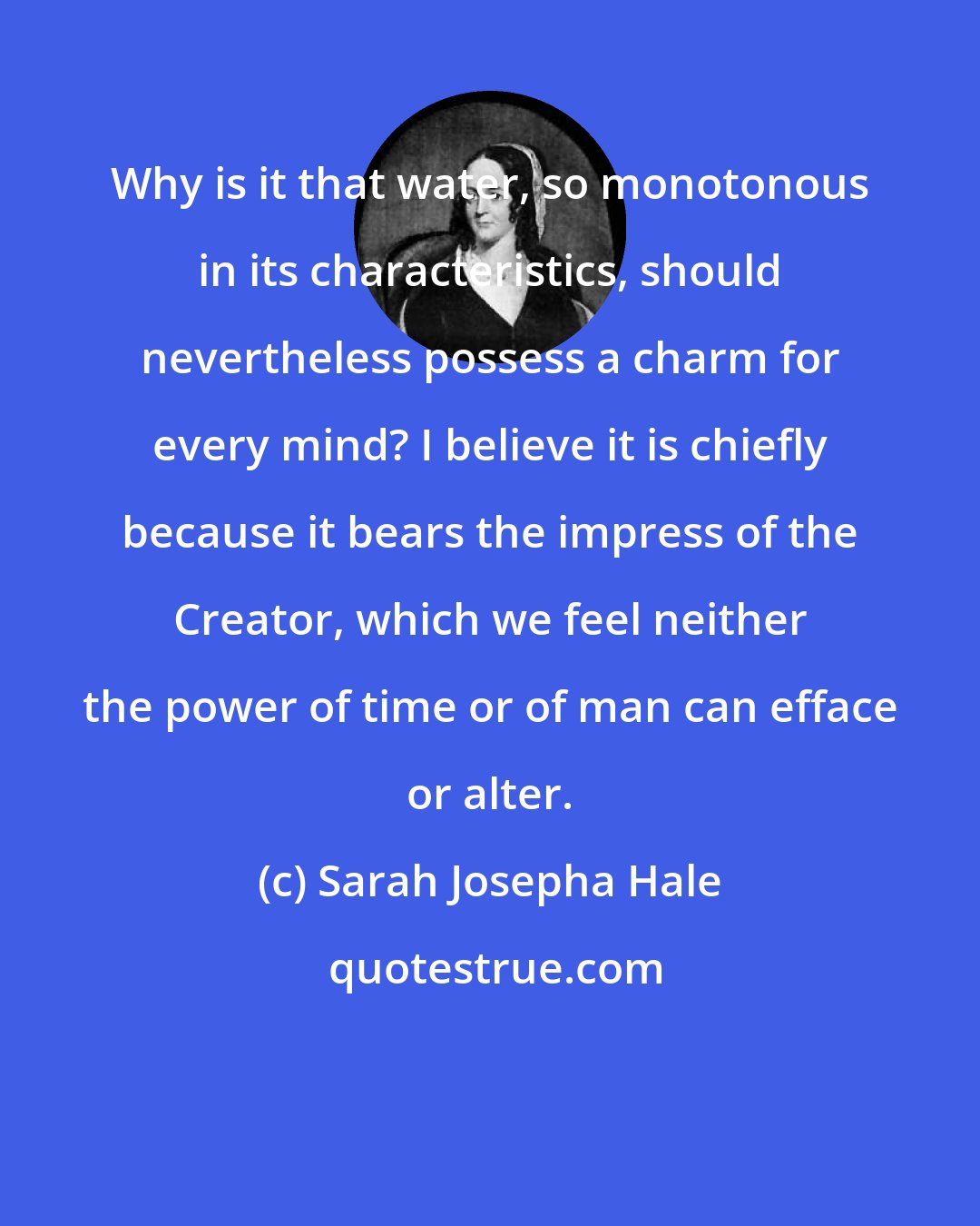 Sarah Josepha Hale: Why is it that water, so monotonous in its characteristics, should nevertheless possess a charm for every mind? I believe it is chiefly because it bears the impress of the Creator, which we feel neither the power of time or of man can efface or alter.