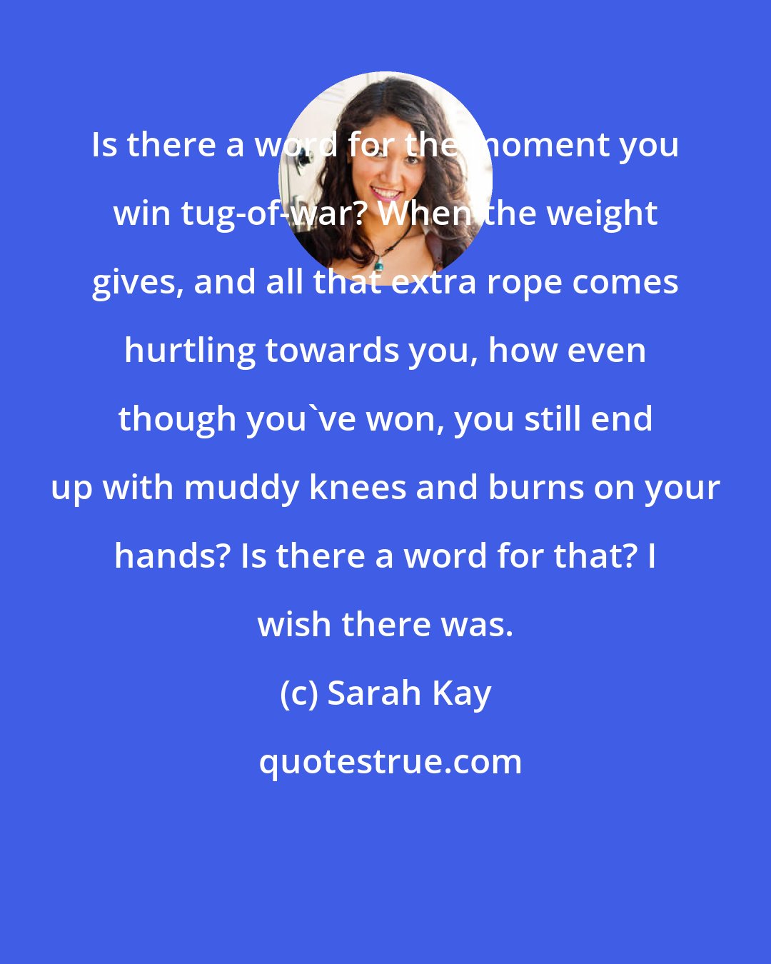 Sarah Kay: Is there a word for the moment you win tug-of-war? When the weight gives, and all that extra rope comes hurtling towards you, how even though you've won, you still end up with muddy knees and burns on your hands? Is there a word for that? I wish there was.