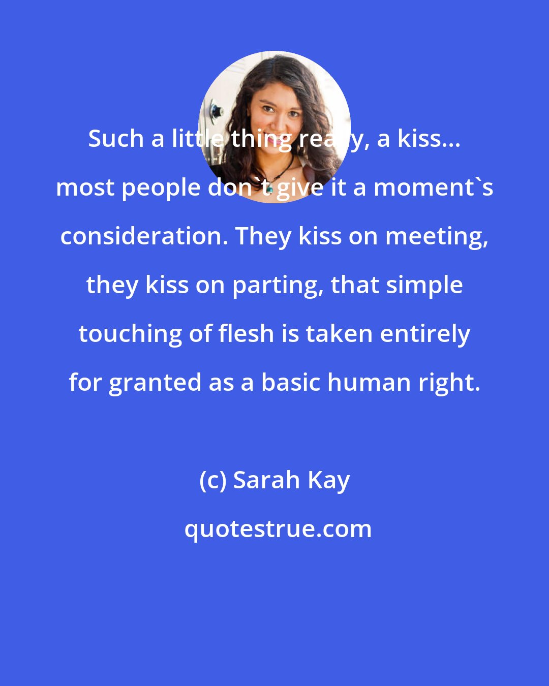 Sarah Kay: Such a little thing really, a kiss... most people don't give it a moment's consideration. They kiss on meeting, they kiss on parting, that simple touching of flesh is taken entirely for granted as a basic human right.