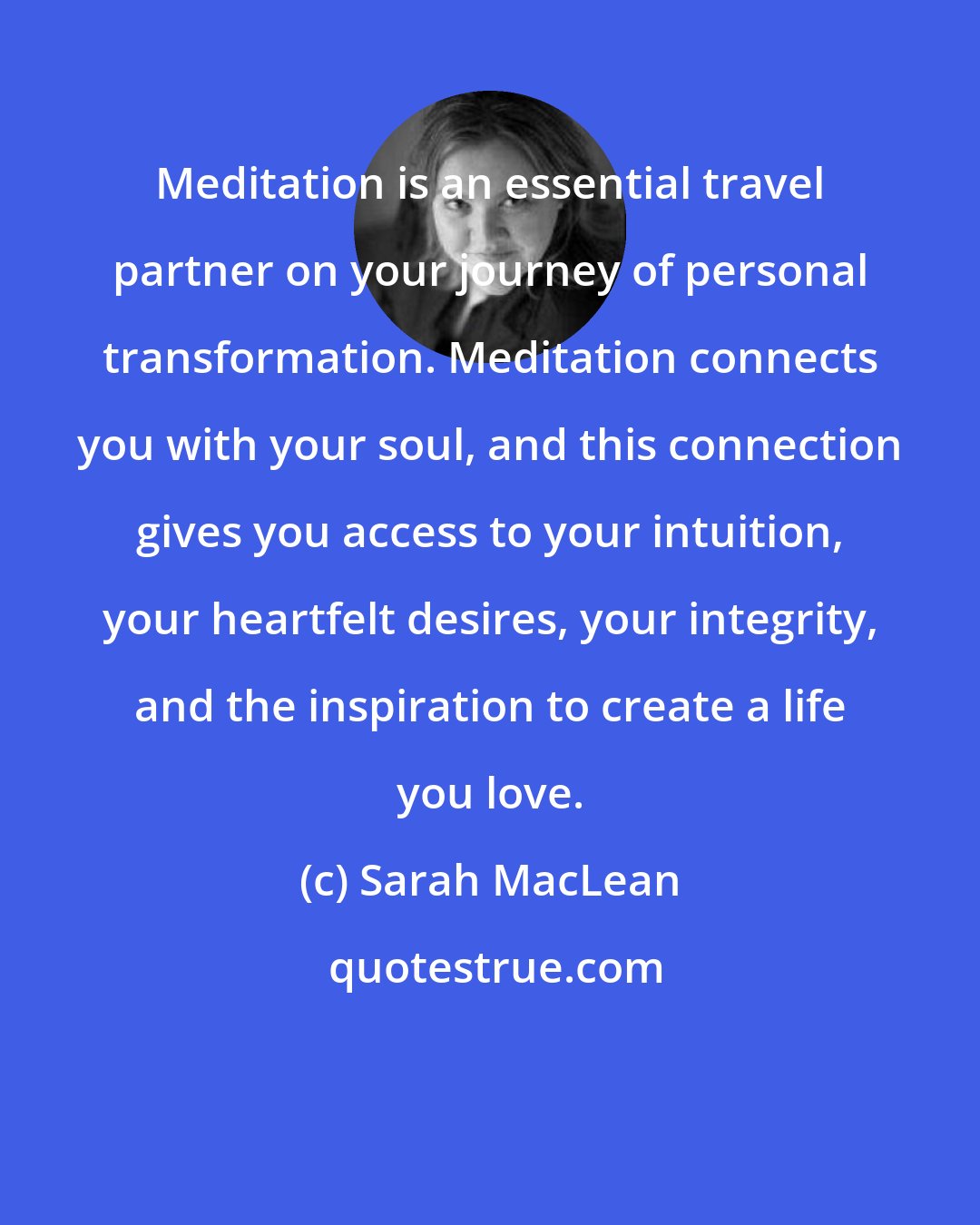 Sarah MacLean: Meditation is an essential travel partner on your journey of personal transformation. Meditation connects you with your soul, and this connection gives you access to your intuition, your heartfelt desires, your integrity, and the inspiration to create a life you love.