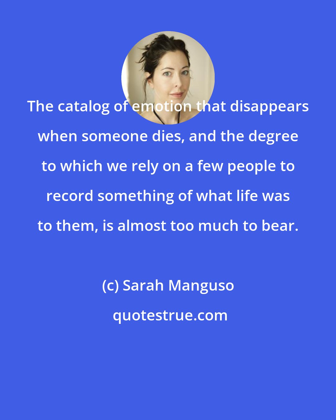 Sarah Manguso: The catalog of emotion that disappears when someone dies, and the degree to which we rely on a few people to record something of what life was to them, is almost too much to bear.