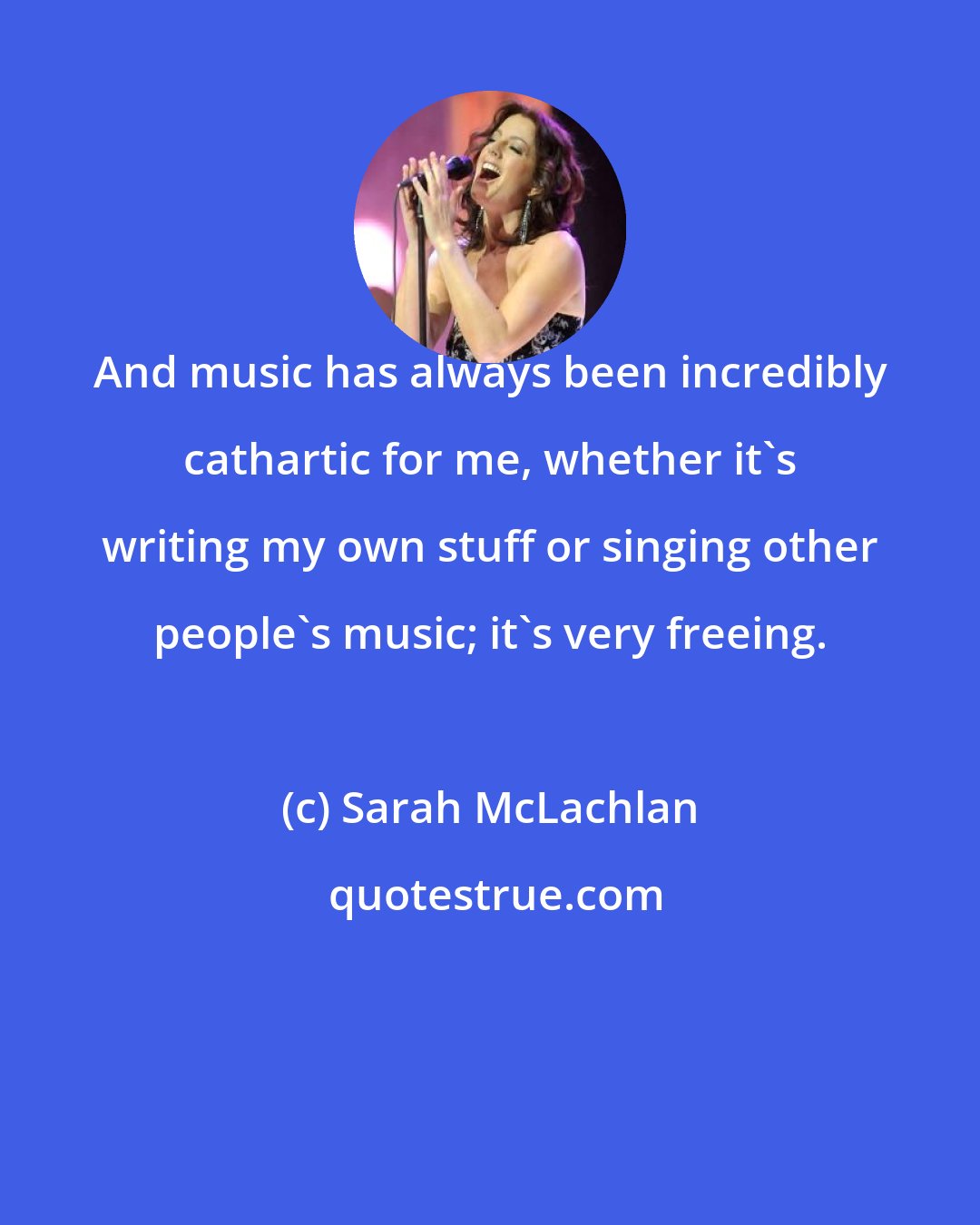 Sarah McLachlan: And music has always been incredibly cathartic for me, whether it's writing my own stuff or singing other people's music; it's very freeing.