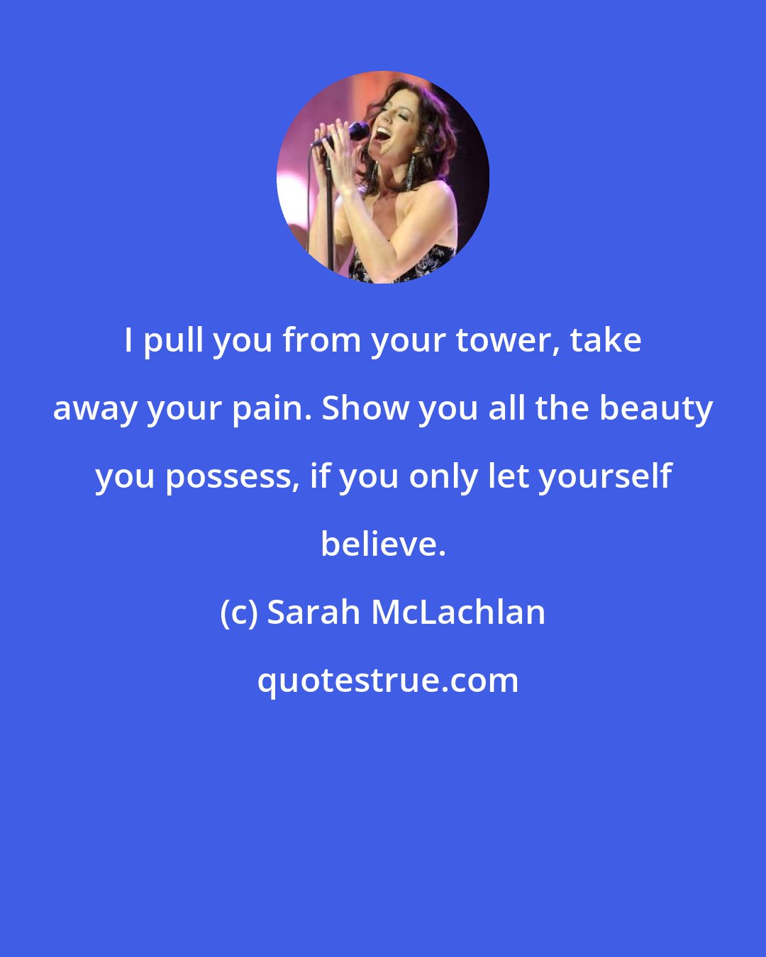 Sarah McLachlan: I pull you from your tower, take away your pain. Show you all the beauty you possess, if you only let yourself believe.