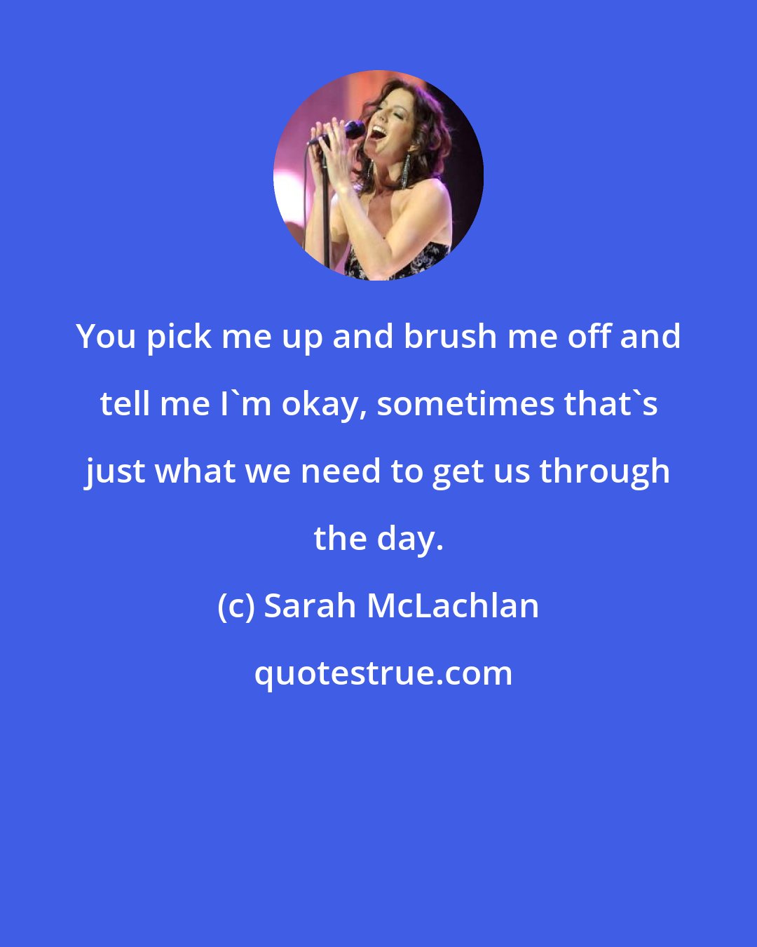 Sarah McLachlan: You pick me up and brush me off and tell me I'm okay, sometimes that's just what we need to get us through the day.